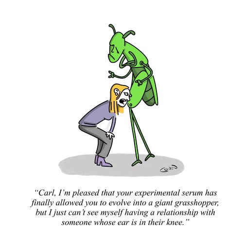 "Carl, I'm pleased that your experimental serum has finally allowed you to evolve into a giant grasshopper, but I just can't see myself having a relationship with someone whose ear is in their knee."