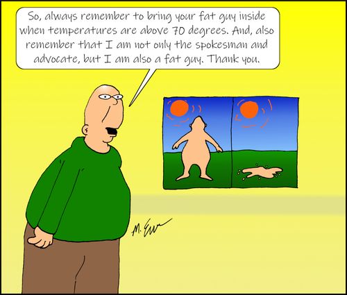 "So, always remember to bring your fat guy inside when temperatures are above 70 degrees. And, also remember that I am not only the spokesman and advocate, but I am also a fat guy. Thank you."