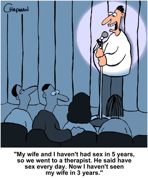 "My wife and I haven't had sex in 5 years, so we went to a therapist. He said have sex every day. Now I haven't seen my wife in 3 years."