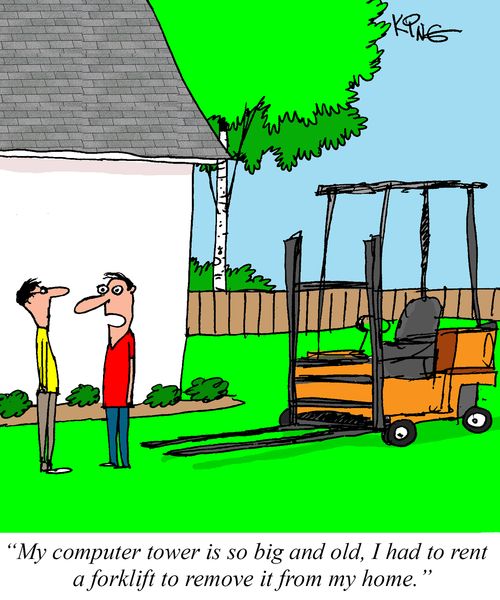 "My computer tower is so big and old, I had to rent a forklift to remove it from my home."