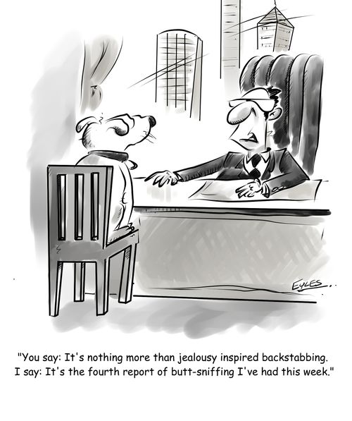 "You say: It's nothing more than jealousy inspired backstabbing. I say: It's the fourth report of butt-sniffing I've had this week."