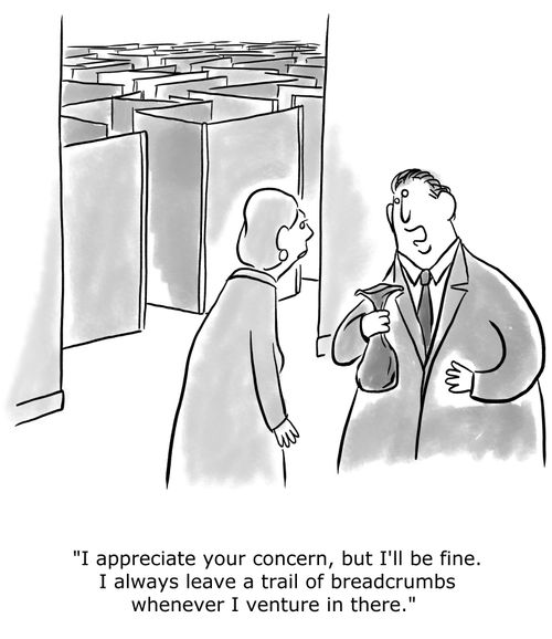 "I appreciate your concern, but I'll be fine. I always leave a trail of breadcrumbs whenever I venture in there."