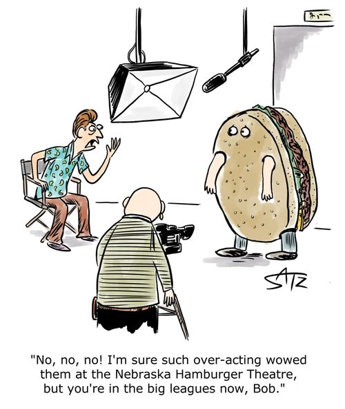 "No, no, no! I'm sure such over-acting wowed them at the Nebraska Hamburger Theatre, but you're in the big leagues now, Bob."