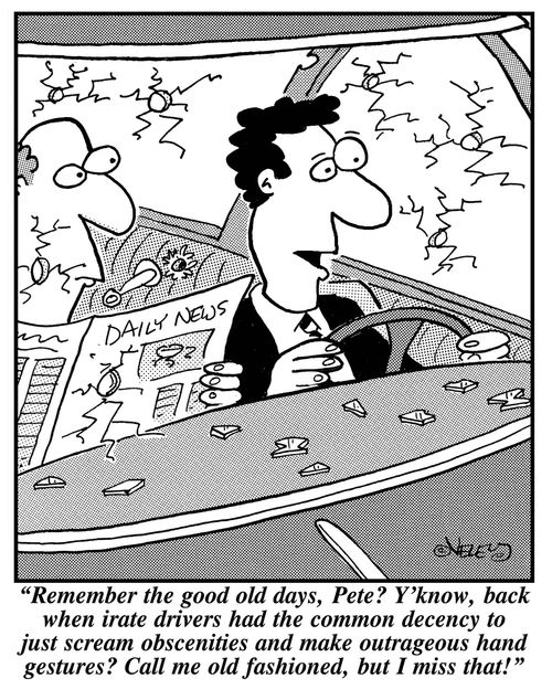  "Remember the good old days, Pete? Y'know, back when irate drivers had the common  decency to just scream obscenities and make outrageous hand gestures? Call me old fashioned, but I miss that."