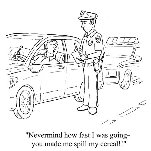 "Nevermind how fast I was going – you made me spill my cereal!!"