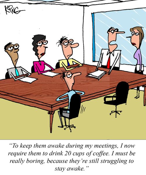 "To keep them awake during my meetings, I now require them to drink 20 cups of coffee. I must be really boring, because they're still struggling to stay awake."