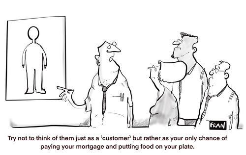 "Try not to think of them just as a 'customer' but rather as your only chance of paying your mortgage and putting food on your plate."