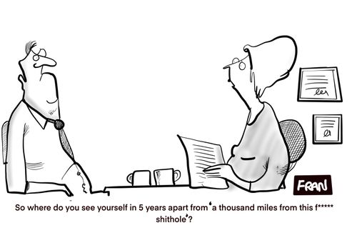 "So where do you see yourself in 5 years apart from a thousand miles from this f****** s**thole?"