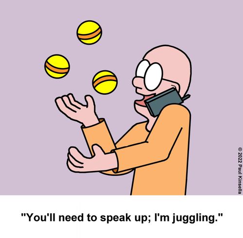 "You'll need to speak up; I'm juggling."