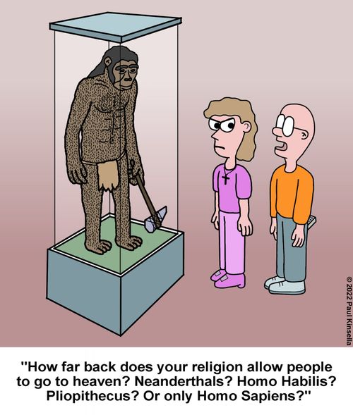 "How far back does your religion allow people  to go to heaven? Neanderthals? Homo Habilis?  Pliopithecus? Or only Homo Sapiens?"