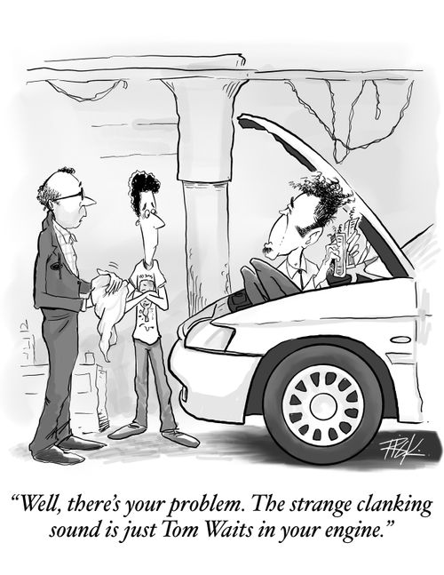 "Well, there's your problem. The strange clanking sound is just Tom Waits in your engine."
