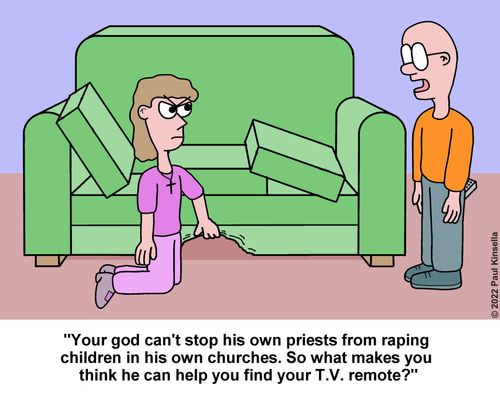 "Your god can't stop his own priests from raping  children in his own churches. So what makes you  think he can help you find your T.V. remote?"