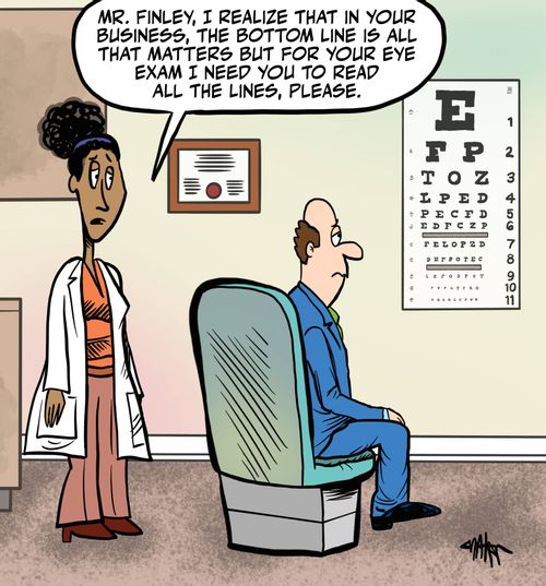 "Mr. Finley, I realize that in your business, the bottom line is all that matters, but for your eye exam I need you to read all the lines, please."