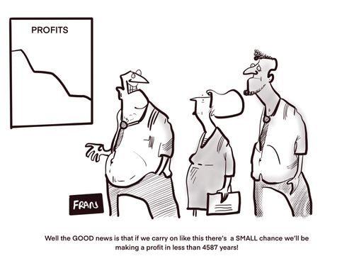 "Well the GOOD news is that if we carry on like this there's a SMALL chance we'll be making a profit in less than 4587 years!"