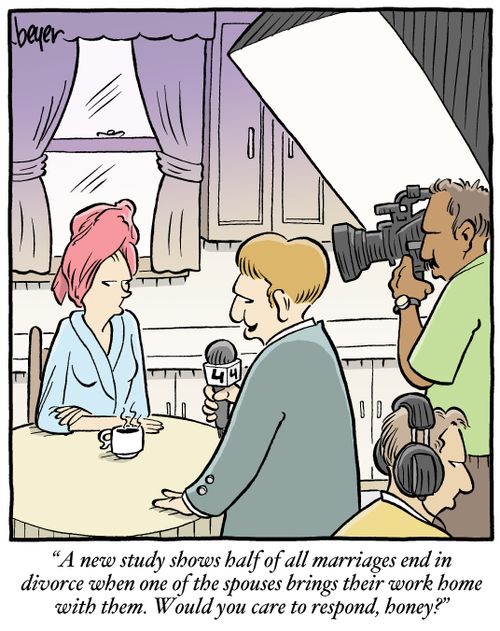 "A new study shows half of all marriages end in divorce when one of the spouses bring their work home with them. Would you care to respond, honey?"