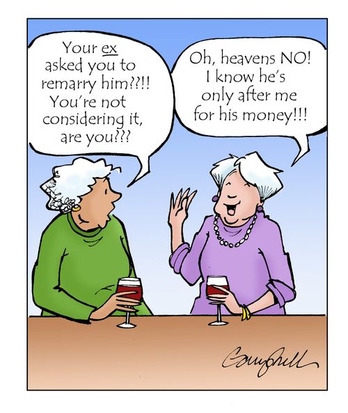 "Your ex asked you to remarry him?!!! You're not considering it, are you???" "Oh, heavens no! I know he's only after me for his money!!!"