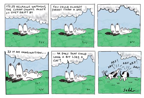 "It's so relaxing watching the clouds change shape as they drift by. You could almost forget you're a dog. Is it my imagination… or does that cloud look a bit like a cat? Arf! Arf! Arf!"