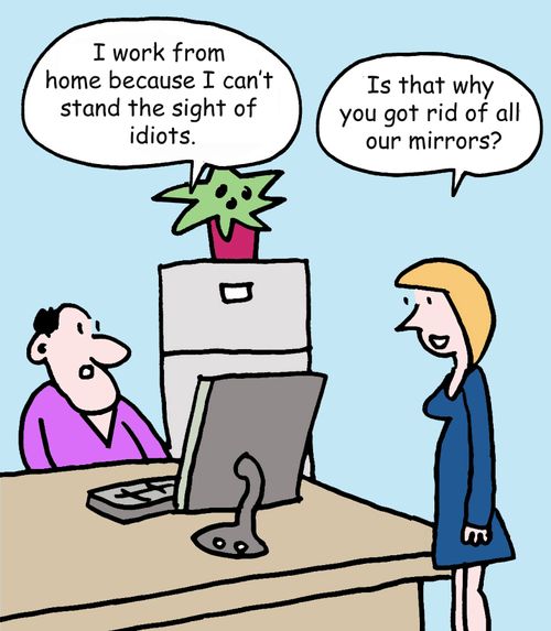 "I work from home because I can’t stand the sight of idiots."   "Is that why you got rid of all our mirrors?"