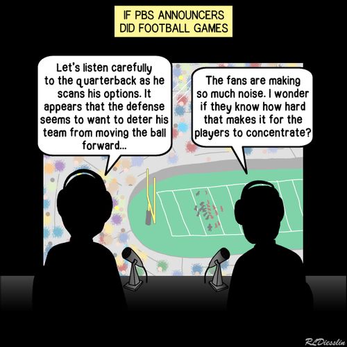 "If PBS announcers did football games."  "Let's listen carefully to the quarterback as he scans his options. It appears that the defense seems to want to deter his team from moving the ball forward..."  "The fans are making so much noise. I wonder if they know how hard that makes it for the players to concentrate?"