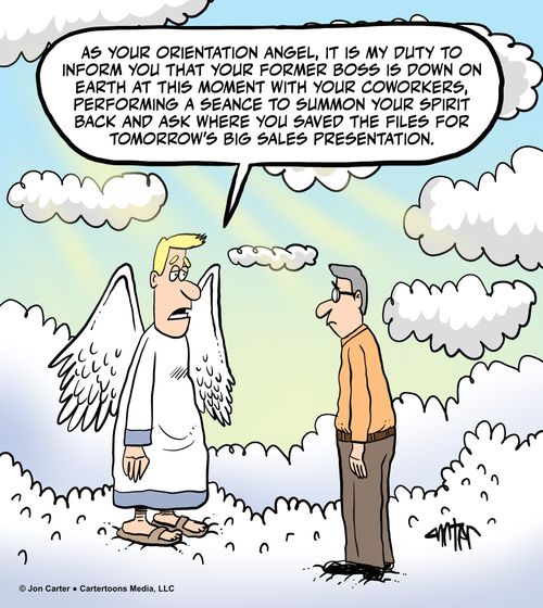 "As your orientation angel, it is my duty to inform you that your former boss is down on Earth at this moment with your coworkers, performing a seance to summon your spirit back and ask where you saved the files for tomorrow’s big sales presentation."