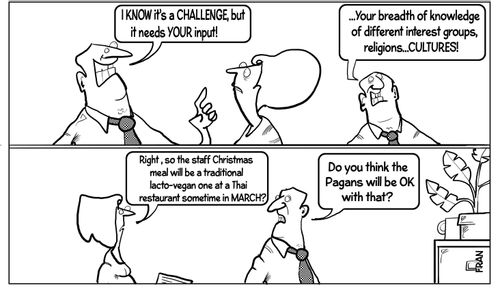 "I know it’s a challenge, but it needs your input!"  "...Your breadth of knowledge of different interest groups, religions...cultures!"  "Right, so the staff Christmas meal will be a traditional lacto-vegan one at a Thai restaurant sometime in March?"  "Do you think the Pagans will be OK with that?"