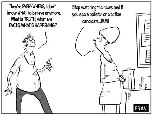 "They're everywhere, I don't know what to believe anymore. What is truth, what are facts, what's happening?"  "Stop watching the news and if you see a pollster or election candidate...run!"