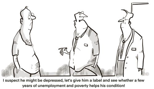 "I suspect he might be depressed, let's give him a label and see whether a few years of unemployment and poverty helps his condition!"