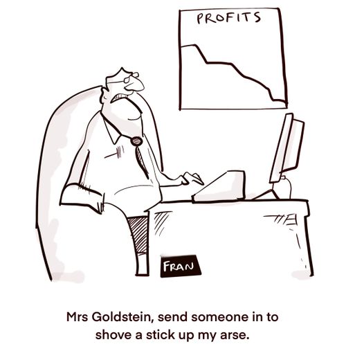 "Mrs Goldstein, send someone in to shove a stick up my arse."