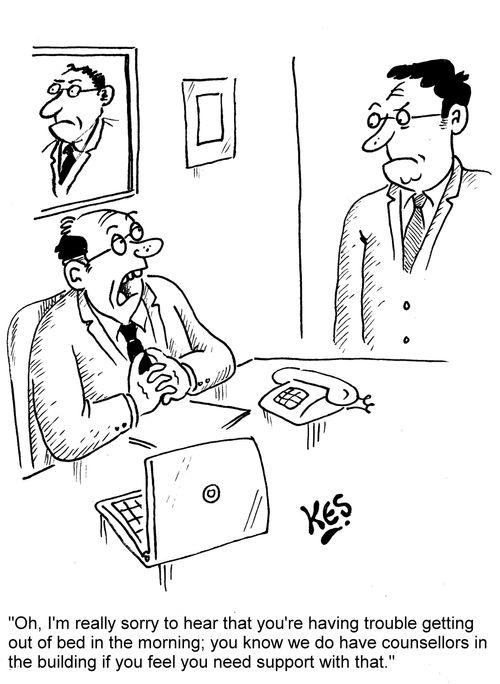 "Oh, I'm really sorry to hear that you're having trouble getting out of bed in the morning; you know we do have counsellors in the building if you feel you need support with that."
