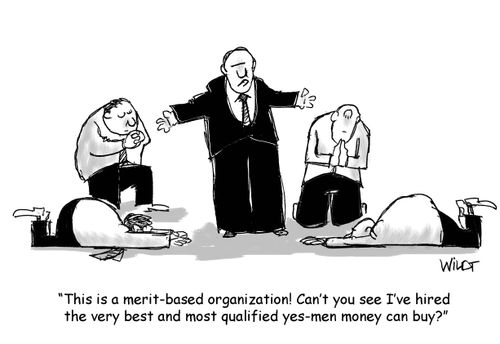 "This is a merit-based organization! Can't you see I’ve hired the very best and most qualified yes-men money can buy?"
