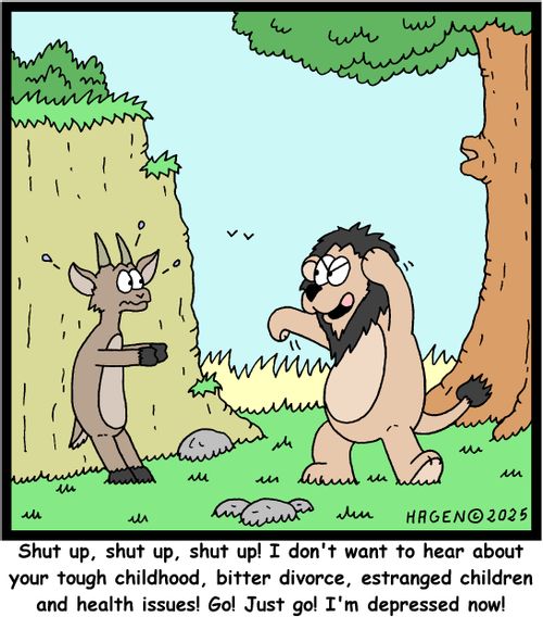 "Shut up, shut up, shut up! I don't want to hear about your tough childhood, bitter divorce, estranged children and health issues! Go! Just go! I'm depressed now!"