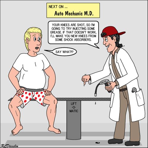 "Next on... Auto Mechanic M.D.   Your knees are shot, so I'm going to try injecting some grease. If that doesn't work, I'll make you new knees from some shock absorbers."
