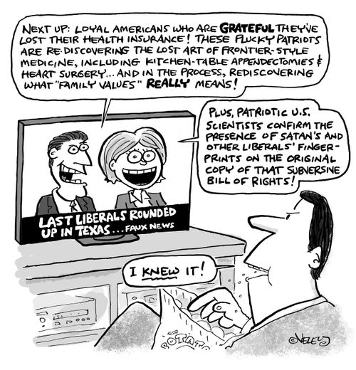 "Next up: Loyal Americans who are grateful they've lost their health insurance! These lucky patriots are re-discovering the lost art of frontier-style medicine, including kitchen-table appendectomies & heart surgery... and, in the process, rediscovering what 'family values' really means!  Plus, patriotic U.S. scientists confirm the presence of Satan's and other liberals' finger-prints on the original copy of that subversive Bill of Rights!"  "Last liberals rounded up in Texas... Faux News."  "I 