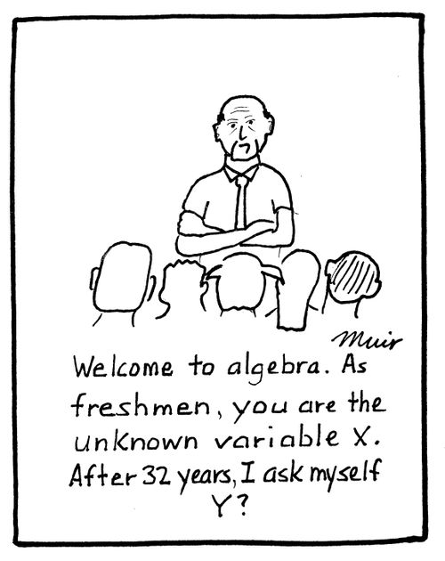 Welcome to algebra. As freshmen, you are the unknown variable X. After 32 years, I ask myself Y?