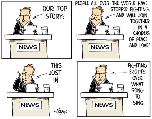 "Our top story: People all over the world have stopped fighting, and will join together in a chorus of peace and love! This just in: Fighting erupts over what song to sing."