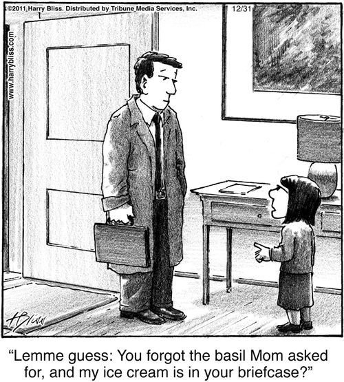 "Lemme guess: You forgot the basil Mom asked for, and my ice cream is in your briefcase?"