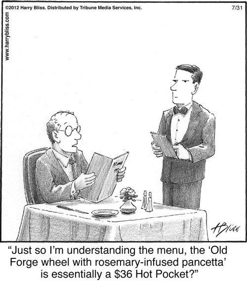 "Just so I’m understanding the menu, the ‘Old Forge wheel with rosemary-infused pancetta’ is essentially a $36 Hot Pocket?"