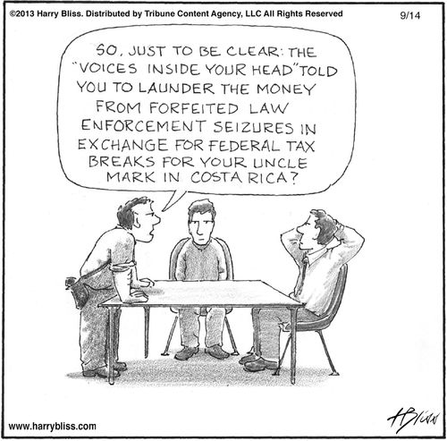 "So, just to be clear: the 'voices inside your head' told you to launder the money from forfeited law enforcement seizures in exchange for federal tax breaks for your Uncle Mark in Costa Rica?"