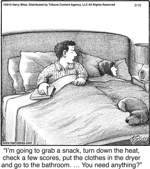 "I'm going to grab a snack, turn down the heat, check a few scores, put the clothes in the dryer and go to the bathroom. ... You need anything?"
