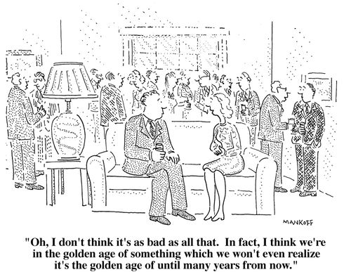 "Oh I don't think it's as bad as all that. In fact, I think we're in the golden age of something which we won't even realize it's the golden age of until many years from now."