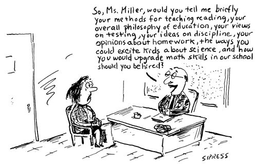 "So, Mrs. Miller, would you tell me briefly your methods for teaching reading, your overall philosophy of education, your views on testing, your ideas on discipline, your opinions about homework, the ways you could excite kids about science, and how you would upgrade math skills in our school should you be hired?"