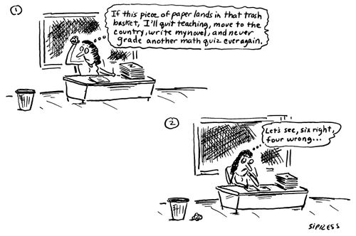 "If this piece of paper lands in that trash basket, I'll quit teaching, move to the country, write my novel, and never grade another math quiz ever again." "Let's see, six right, four wrong..."