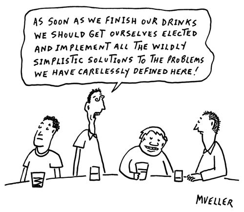 "As soon as we finish our drinks we should get ourselves elected and implement all the wildly simplistic solutions to the problems we have carelessly defined here!"