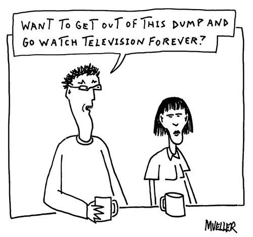 "Want to get out of this dump and go watch television forever?"