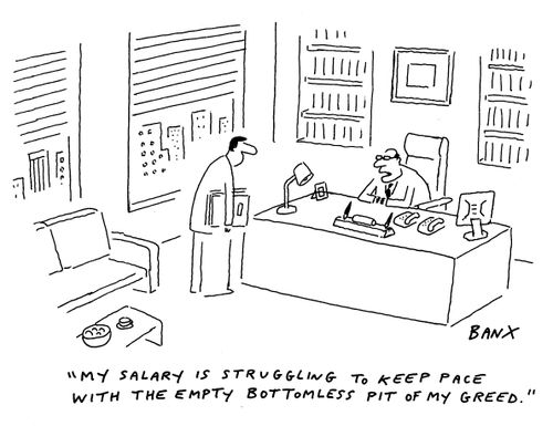 "My salary is struggling to keep pace with the empty bottomless pit of my greed."