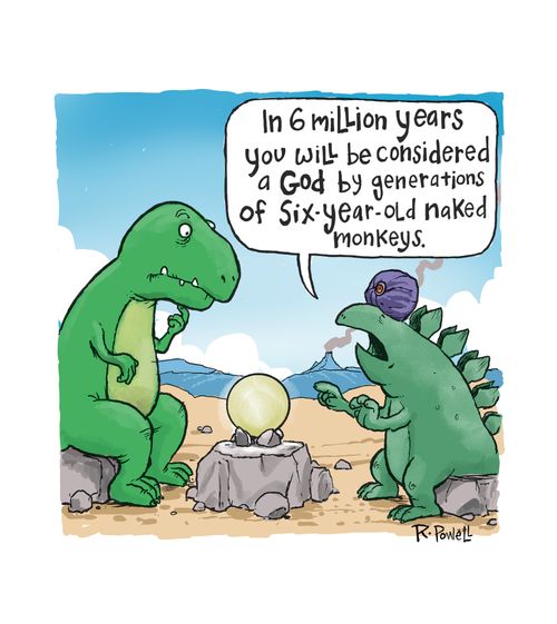 "In 6 million years you will be considered a god by generations of six-year-old naked monkeys."