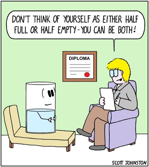 "Don't think of yourself as either half full or half empty - you can be both!"