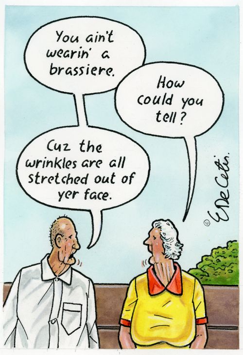"You ain't wearin' a brassiere." "How could you tell?" "Cuz the wrinkles are all stretched out of yer face."