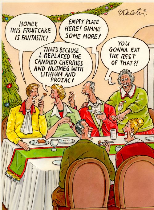 "Honey, this fruitcake is fantastic!"  "Empty plate here! Gimme some more!"  "That's because I replaced the candied cherries and nutmeg with lithium and Prozac!"  "You gonna eat the rest of that?!"