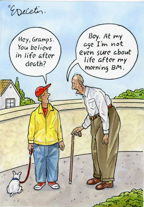 "Hey, Gramps. You believe in life after death?"  "Boy. At my age I'm not even sure about life after my morning BM."